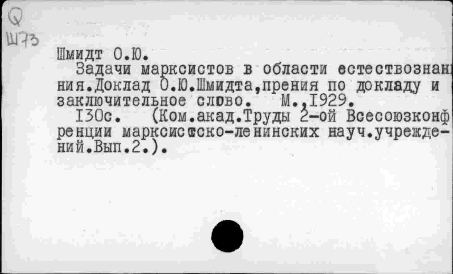 ﻿№
Шмидт О.Ю.
Задачи марксистов в области естествознан ния.Доклад О.Ю.Шмидта,прения по докладу и заключительное слово. М..1929.
130с. (Ком.акад.Труды 2-ой Всесоюзконф ренции марксистско-ленинских науч.учреждений.Вып.2.).